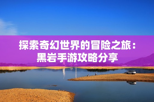 探索奇幻世界的冒险之旅：黑岩手游攻略分享