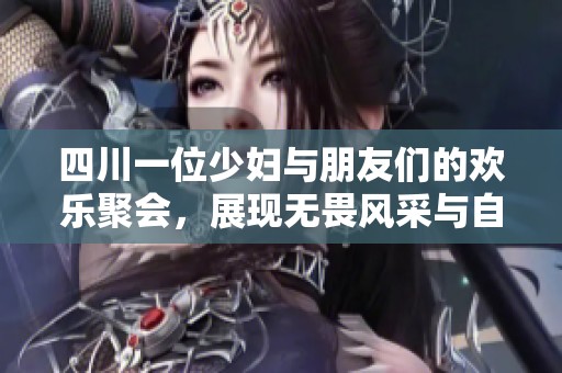 四川一位少妇与朋友们的欢乐聚会，展现无畏风采与自信美丽