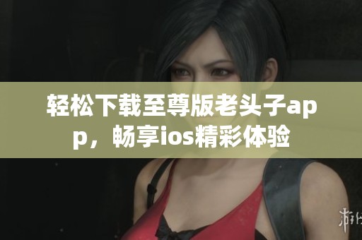 轻松下载至尊版老头子app，畅享ios精彩体验