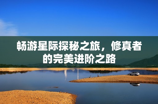畅游星际探秘之旅，修真者的完美进阶之路