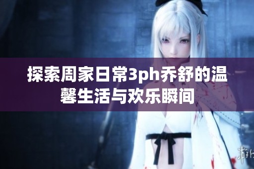 探索周家日常3ph乔舒的温馨生活与欢乐瞬间