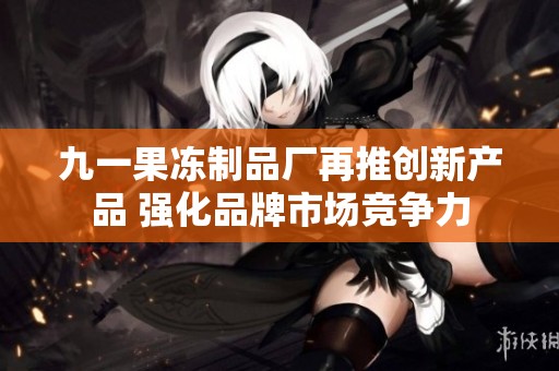 九一果冻制品厂再推创新产品 强化品牌市场竞争力