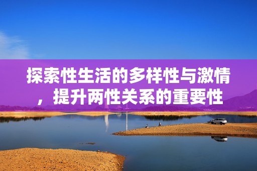 探索性生活的多样性与激情，提升两性关系的重要性