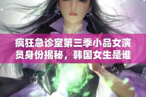 疯狂急诊室第三季小品女演员身份揭秘，韩国女生是谁