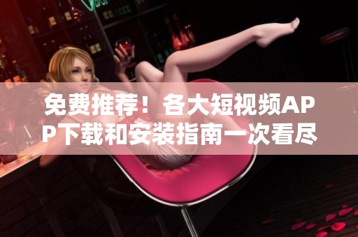 免费推荐！各大短视频APP下载和安装指南一次看尽