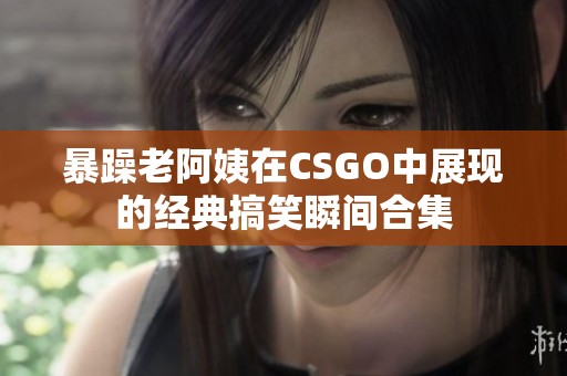 暴躁老阿姨在CSGO中展现的经典搞笑瞬间合集