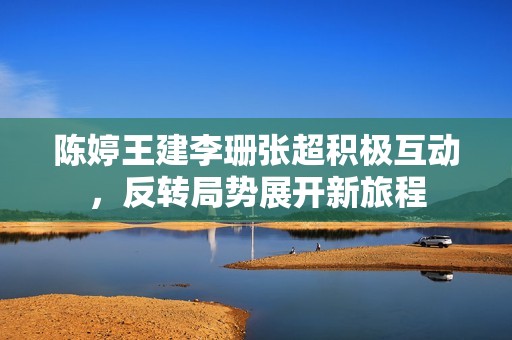 陈婷王建李珊张超积极互动，反转局势展开新旅程
