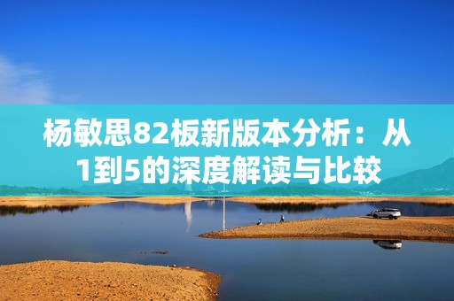 杨敏思82板新版本分析：从1到5的深度解读与比较