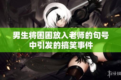 男生将困困放入老师的句号中引发的搞笑事件