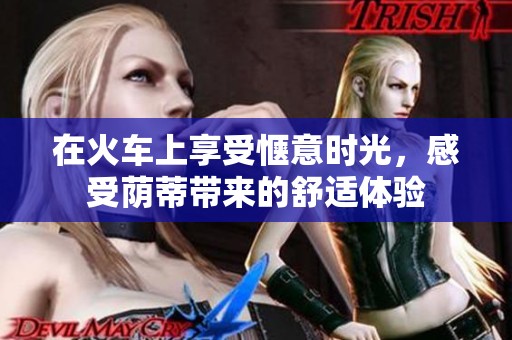 在火车上享受惬意时光，感受荫蒂带来的舒适体验