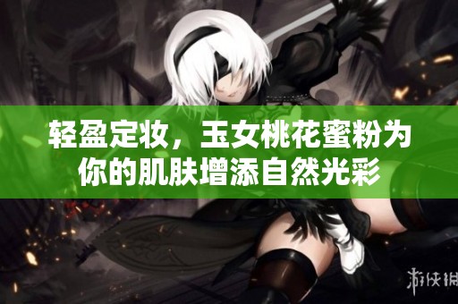 轻盈定妆，玉女桃花蜜粉为你的肌肤增添自然光彩