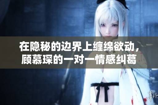 在隐秘的边界上缠绵欲动，顾慕琛的一对一情感纠葛