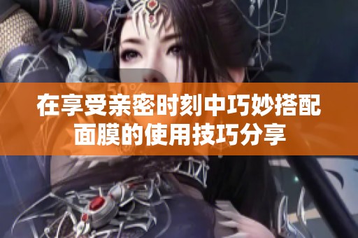 在享受亲密时刻中巧妙搭配面膜的使用技巧分享