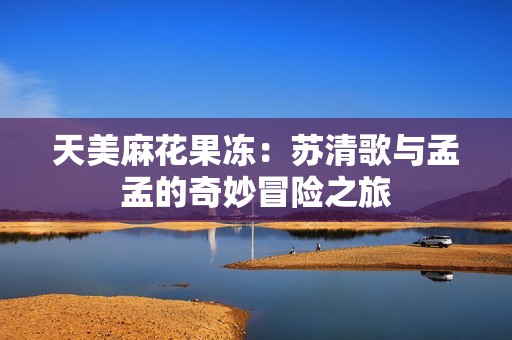 天美麻花果冻：苏清歌与孟孟的奇妙冒险之旅