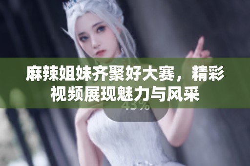 麻辣姐妹齐聚好大赛，精彩视频展现魅力与风采