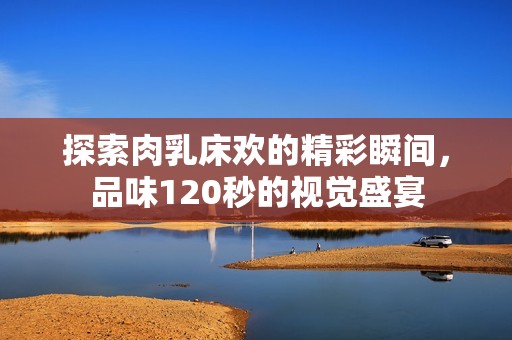 探索肉乳床欢的精彩瞬间，品味120秒的视觉盛宴