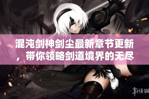 混沌剑神剑尘最新章节更新，带你领略剑道境界的无尽魅力
