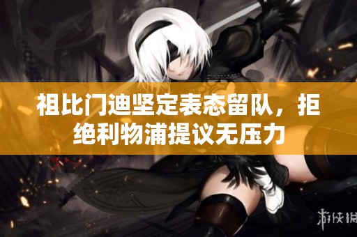 祖比门迪坚定表态留队，拒绝利物浦提议无压力