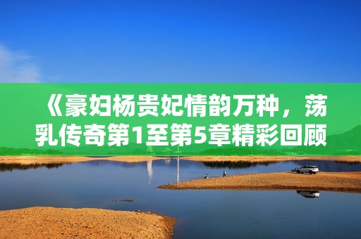 《豪妇杨贵妃情韵万种，荡乳传奇第1至第5章精彩回顾》
