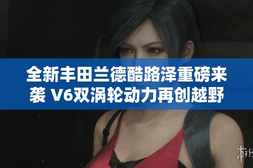 全新丰田兰德酷路泽重磅来袭 V6双涡轮动力再创越野传奇