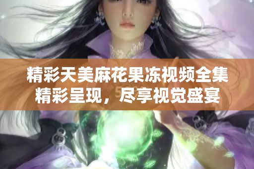 精彩天美麻花果冻视频全集精彩呈现，尽享视觉盛宴