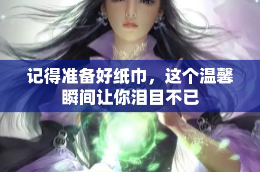 记得准备好纸巾，这个温馨瞬间让你泪目不已