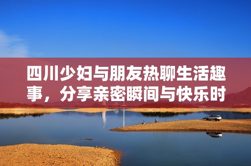 四川少妇与朋友热聊生活趣事，分享亲密瞬间与快乐时光