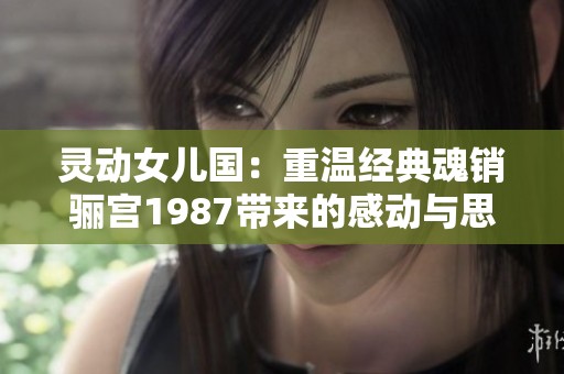 灵动女儿国：重温经典魂销骊宫1987带来的感动与思考