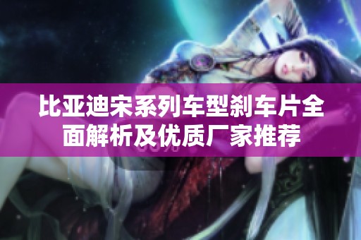 比亚迪宋系列车型刹车片全面解析及优质厂家推荐