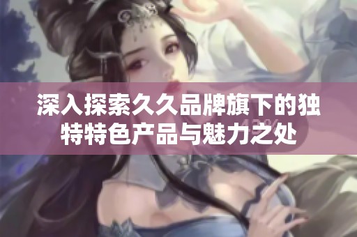 深入探索久久品牌旗下的独特特色产品与魅力之处