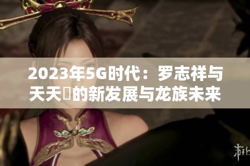 2023年5G时代：罗志祥与天天奭的新发展与龙族未来展望