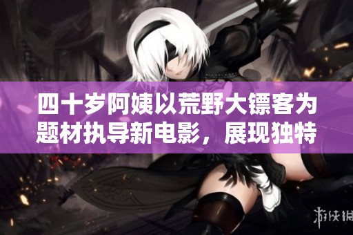 四十岁阿姨以荒野大镖客为题材执导新电影，展现独特风格