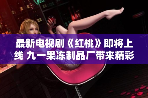 最新电视剧《红桃》即将上线 九一果冻制品厂带来精彩新剧！