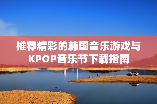 推荐精彩的韩国音乐游戏与KPOP音乐节下载指南