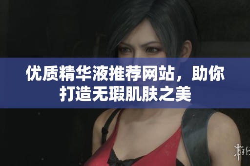 优质精华液推荐网站，助你打造无瑕肌肤之美