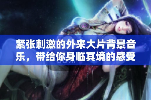 紧张刺激的外来大片背景音乐，带给你身临其境的感受