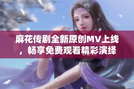 麻花传剧全新原创MV上线，畅享免费观看精彩演绎