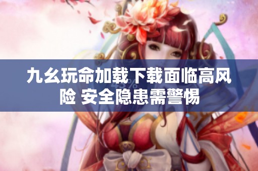 九幺玩命加载下载面临高风险 安全隐患需警惕