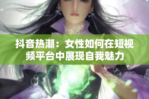 抖音热潮：女性如何在短视频平台中展现自我魅力