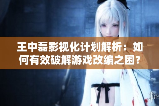 王中磊影视化计划解析：如何有效破解游戏改编之困？