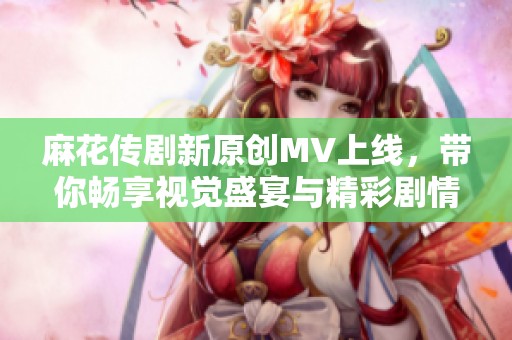 麻花传剧新原创MV上线，带你畅享视觉盛宴与精彩剧情