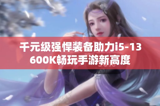 千元级强悍装备助力i5-13600K畅玩手游新高度