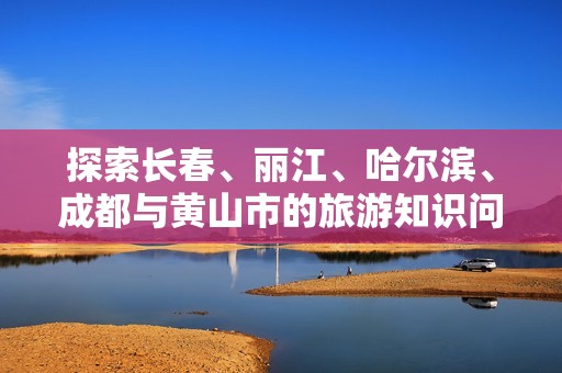 探索长春、丽江、哈尔滨、成都与黄山市的旅游知识问答指南