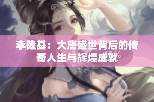 李隆基：大唐盛世背后的传奇人生与辉煌成就