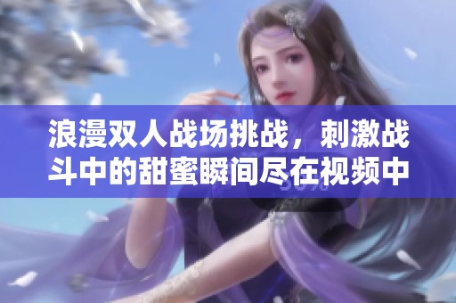 浪漫双人战场挑战，刺激战斗中的甜蜜瞬间尽在视频中
