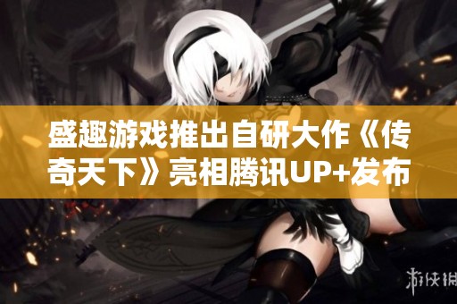 盛趣游戏推出自研大作《传奇天下》亮相腾讯UP+发布会
