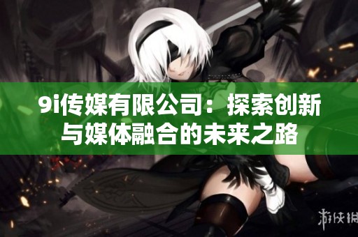 9i传媒有限公司：探索创新与媒体融合的未来之路
