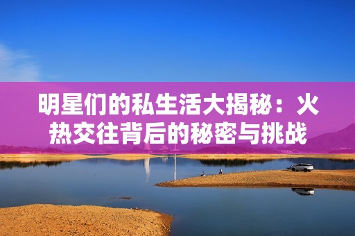 明星们的私生活大揭秘：火热交往背后的秘密与挑战