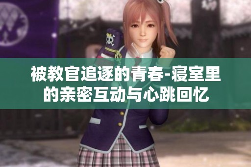 被教官追逐的青春-寝室里的亲密互动与心跳回忆