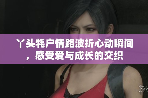 丫头牦户情路波折心动瞬间，感受爱与成长的交织